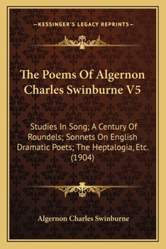 The Poems Of Algernon Charles Swinburne V5: Studies In Song; A Century Of Roundels; Sonnets On English Dramatic Poets; The Heptalogia, Etc.