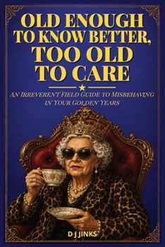 Old Enough to Know Better, Too Old to Care: An Irreverent Field Guide to Misbehaving in Your Golden Years