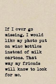 Paperback If I Ever Go Missing, I Would Like My Photo Put On Wine Bottles Instead Of Milk Cartons. That Way My Friends Will Know To Look For Me.: A Cute + Funny Book