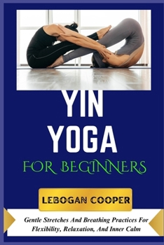 Yin Yoga for Beginners: Gentle Stretches And Breathing Practices For Flexibility, Relaxation, And Inner Calm
