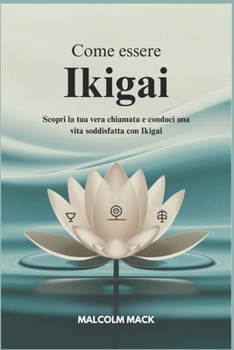 Come Essere Ikigai: Scopri la tua vera Chiamata e Conduci una vita Soddisfatta con Ikigai (Italian Edition)