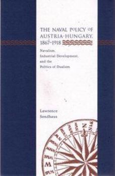 The Naval Policy of Austria-Hungary 1867-1918: Navalism, Industrial Development, and the Politics of Dualism - Book  of the Central European Studies