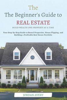 The Beginner’s Guide to Real Estate Investing: Build Wealth One Property at a Time: Your Step-by-Step Guide to Rental Properties, House Flipping, and Building a Profitable Real Estate Portfolio