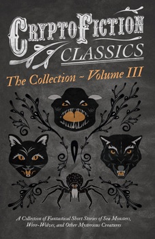 Cryptofiction - Volume III. A Collection of Fantastical Short Stories of Sea Monsters, Were-Wolves, and Other Mysterious Creatures