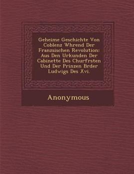 Geheime Geschichte Von Coblenz W Hrend Der Franz Sischen Revolution: Aus Den Urkunden Der Cabinette Des Churf Rsten Und Der Prinzen Br Der Ludwigs Des
