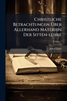 Christliche Betrachtungen Über Allerhand Materien Der Sitten-lehre: Nützlich Vor Allerley Personen, Sonderlich Vor Diejenigen, Welche Sich Alle Monath ... Einsamkeit Begeben Wollen, Volume 1