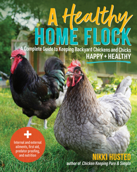 Healthy Home Flock : A Complete Guide to Keeping Backyard Chickens and Chicks Healthy and Happy
