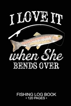 I Love It When She Bends Over Fishing Log Book 120 Pages: Cool Freshwater Game Fish Saltwater Fly Fishes Journal Composition Notebook Notes Day Planner Notepad
