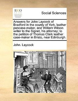 Answers for John Laycock of Bradford in the county of York, leather pencase-maker, and William Wilson writer to the Signet, his attorney; to the ... leather case-maker in Bristo, near Edinburgh.