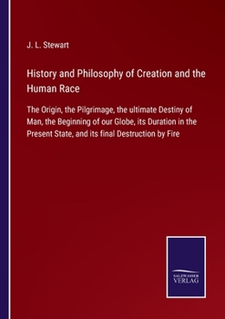 History and Philosophy of Creation and the Human Race: The Origin, the Pilgrimage, the ultimate Destiny of Man, the Beginning of our Globe, its ... State, and its final Destruction by Fire