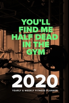 You'll Find Me Half Dead in the Gym in 2020 - Yearly and Weekly Fitness Planner : Week to a Page Organiser and Workout Diary