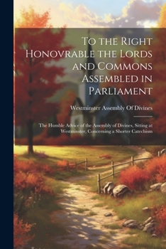 To the Right Honovrable the Lords and Commons Assembled in Parliament: The Humble Advice of the Assembly of Divines, Sitting at Westminster, Concerning a Shorter Catechism