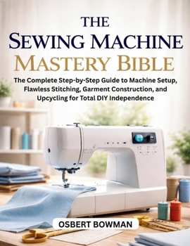 Paperback The Sewing Machine Mastery Bible: The Complete Step-by-Step Guide to Machine Setup, Flawless Stitching, Garment Construction, and Upcycling for Total Book