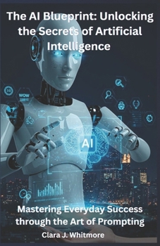 The AI Blueprint: Unlocking the Secrets of Artificial Intelligence: Mastering Everyday Success through the Art of Prompting