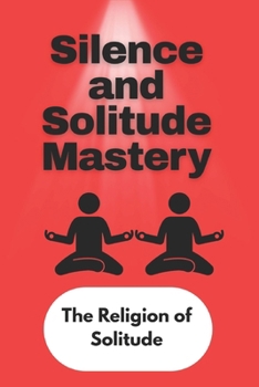 Silence and Solitude Mastery: The Religion of Solitude - The Hidden Power of Being Alone and Quiet