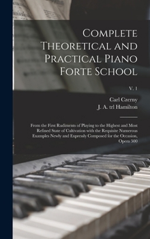 Hardcover Complete Theoretical and Practical Piano Forte School: From the First Rudiments of Playing to the Highest and Most Refined State of Cultivation With t Book