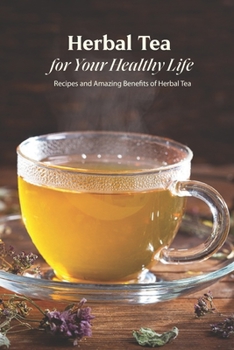 Herbal Tea for Your Healthy Life: Recipes and Amazing Benefits of Herbal Tea