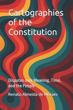 Cartographies of the Constitution: Disputes over Meaning, Time, and the People
