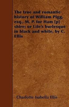 Paperback The true and romantic history of William Pigg, esq., M. P. for Ham [p] shire; or Life's burlesque in black and white, by C. Ellis Book