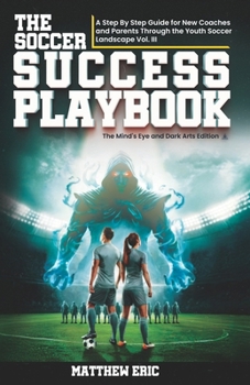The Soccer Success PlayBook: A Step By Step Guide for New Coaches and Parents Through the Youth Soccer Landscape: Vol. III The Mind's Eye and Dark Arts Edition