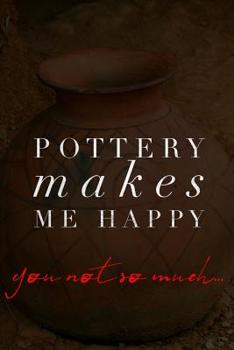 Pottery Makes Me Happy You Not So Much: Pottery Notebook for Keeping Calm and Throwing Things