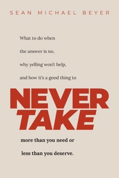 Never Take: What to do when the answer is NO, why yelling won’t help, and when to NEVER TAKE more than you need or less than you deserve.