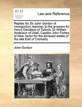 Replies for Sir John Gordon of Invergordon, baronet, to the answers for Henry Davidson of Tulloch, Dr William Anderson of Udall, Captain John Forbes ... annexed estate of the late Earl of Cromarty