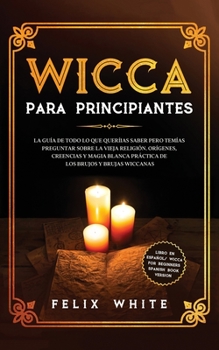 Wicca para Principiantes: La Gu�a todo lo que te daba curiosidad pero tem�as preguntar acerca de la vieja religi�n. Or�genes, Creencias y Magia Blanca Pr�ctica de los brujos y brujas Wiccan.