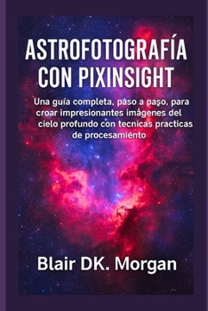 ASTROFOTOGRAFÍA CON PIXINSIGHT: Una guía completa, paso a paso, para crear impresionantes imágenes del cielo profundo con técnicas prácticas de procesamiento (Spanish Edition)