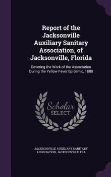 Report of the Jacksonville Auxiliary Sanitary Association, of Jacksonville, Florida: Covering the Work of the Association During the Yellow Fever Epidemic, 1888