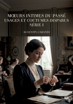 Moeurs intimes du passé - Usages et coutumes disparus - Série I: Les usages et les coutumes d'autrefois, une exploration des moeurs intimes du passé par Augustin Cabanès. (French Edition)