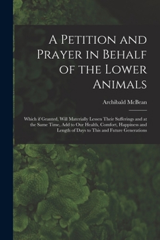 Paperback A Petition and Prayer in Behalf of the Lower Animals [microform]: Which If Granted, Will Materially Lessen Their Sufferings and at the Same Time, Add Book