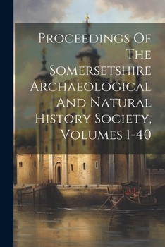 Proceedings Of The Somersetshire Archaeological And Natural History Society, Volumes 1-40...