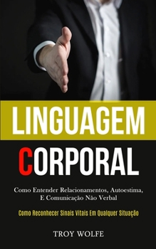 Linguagem Corporal: Como entender relacionamentos, autoestima, e comunica��o n�o verbal (Como reconhecer sinais vitais em qualquer situa��o)