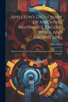 Paperback Appleton's Dictionary Of Machines, Mechanics, Engine-work, And Engineering: Illustrated With Four Thousand Engravings On Wood. In Two Volumes. Book