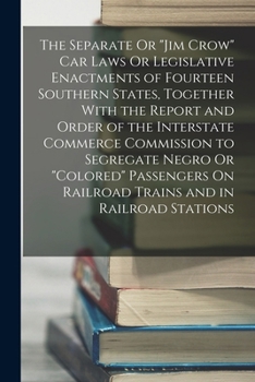 The Separate Or Jim Crow Car Laws Or Legislative Enactments of Fourteen Southern States, Together With the Report and Order of the Interstate Commerce Commission to Segregate Negro Or Colored Passenge