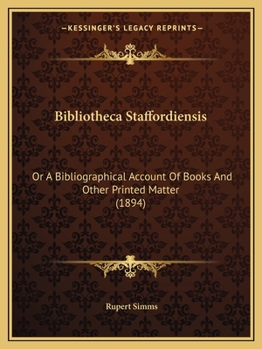 Bibliotheca Staffordiensis; Or, a Bibliographical Account of Books and Other Printed Matter Relating To-- Printed or Published In-- Or Written by a Native, Resident, or Person Deriving a Title From-- 