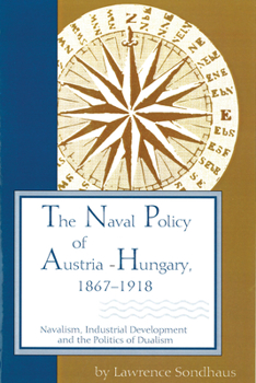 The Naval Policy of Austria-Hungary 1867-1918: Navalism, Industrial Development, and the Politics of Dualism - Book  of the Central European Studies