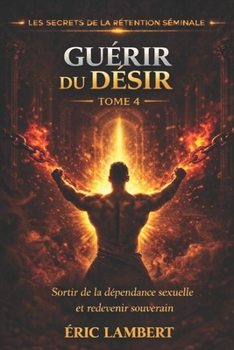 Les Secrets de la Rétention Séminale - Tome 4 - Guérir du Désir: Libère-toi de la dépendance sexuelle et deviens maître de ton feu