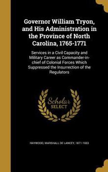 Governor William Tryon, and His Administration in the Province of North Carolina, 1765-1771: Services in a Civil Capacity and Military Career as Commander-in-chief of Colonial Forces Which Suppressed 