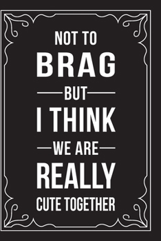 NOT TO BRAG BUT I THINK WE ARE REALLY CUTE TOGETHER: This 6"X9" journal features funny relationship quotes, makes great gift idea for Valentines Day, or Anniversary, 6"X9" 100 pages.