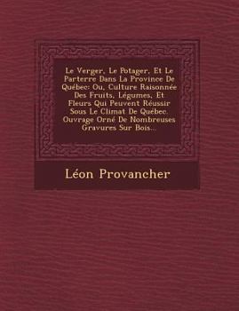 Le Verger, Le Potager, Et Le Parterre Dans La Province de Quebec: Ou, Culture Raisonnee Des Fruits, Legumes, Et Fleurs Qui Peuvent Reussir Sous Le Climat de Quebec. Ouvrage Orne de Nombreuses Gravures