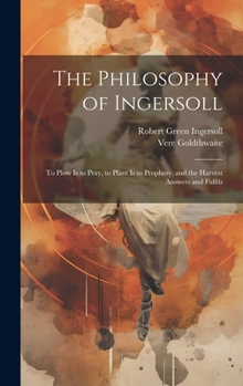 Hardcover The Philosophy of Ingersoll: To Plow Is to Pray, to Plant Is to Prophesy, and the Harvest Answers and Fulfils Book