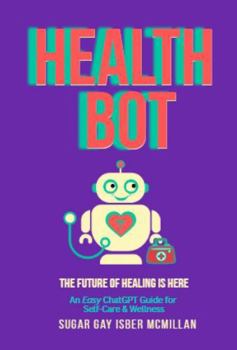 Health Bot The Future of Healing is Here: An Easy ChatGPT Guide for Self-Care & Wellness by Sugar Gay Isber McMillan (Talk to Your Tools™ A Series on Working with Chat Bots)