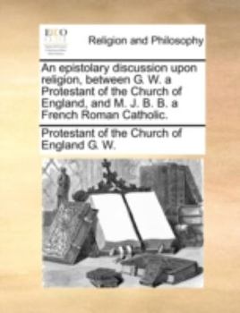 Paperback An Epistolary Discussion Upon Religion, Between G. W. a Protestant of the Church of England, and M. J. B. B. a French Roman Catholic. Book