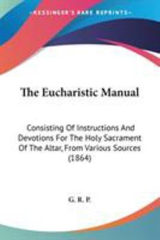 The Eucharistic Manual: Consisting Of Instructions And Devotions For The Holy Sacrament Of The Altar, From Various Sources