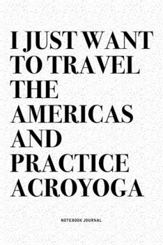 I Just Want To Travel The Americas And Practice Acroyoga: A 6x9 Inch Notebook Journal Diary With A Bold Text Font Slogan On A Matte Cover and 120 Blank Lined Pages Makes A Great Alternative To A Card