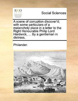 A Scene of Corruption Discover'd; With Some Particulars of a Melancholy Place in a Letter to the Right Honourable Philip Lord Hardwick, ... By a Gentleman in Distress