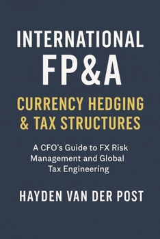 International FP&A: Currency Hedging & Tax Structures: A Practical Framework for Managing FX Risk, Capital Flows, and International Tax Efficiency