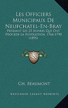 Les Officiers Municipaux de Neufchatel-En-Bray: Pendant Les 25 Ann�es Qui Ont Pr�c�d� La R�volution (1766-1790) (Classic Reprint)